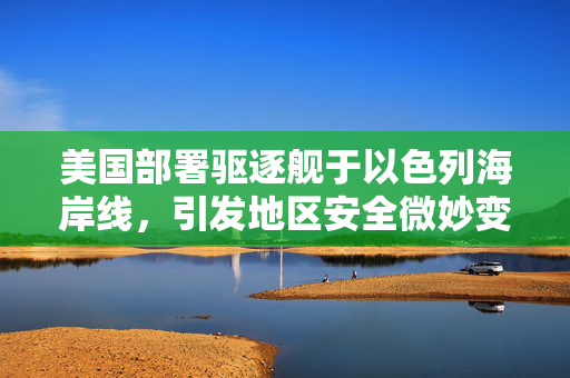 美国部署驱逐舰于以色列海岸线，引发地区安全微妙变化