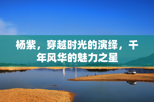 杨紫，穿越时光的演绎，千年风华的魅力之星