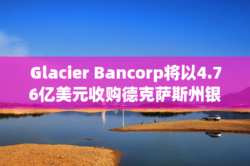 Glacier Bancorp将以4.76亿美元收购德克萨斯州银行