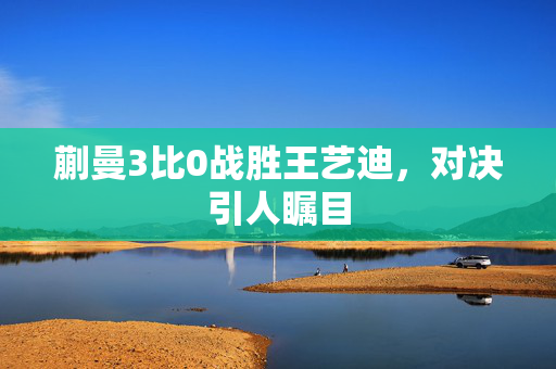 蒯曼3比0战胜王艺迪，对决引人瞩目