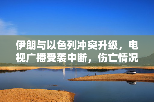 伊朗与以色列冲突升级，电视广播受袭中断，伤亡情况成焦点关注