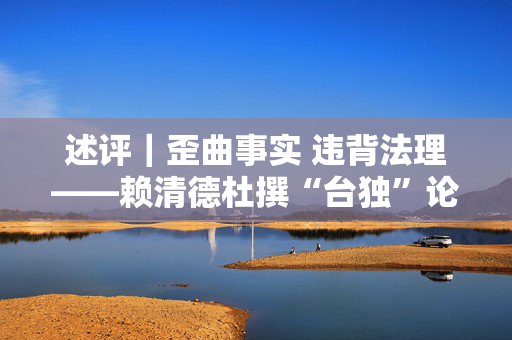 述评｜歪曲事实 违背法理——赖清德杜撰“台独”论述注定徒劳