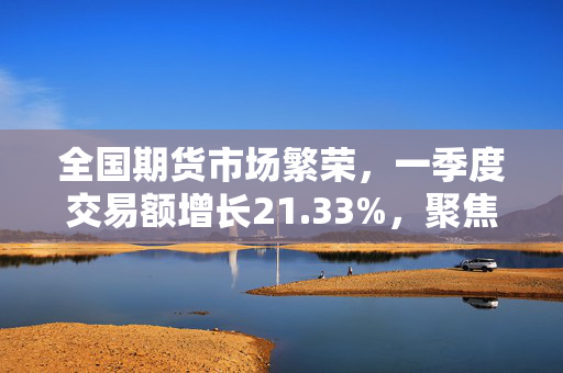 全国期货市场繁荣，一季度交易额增长21.33%，聚焦五月交易深度分析