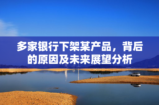 多家银行下架某产品，背后的原因及未来展望分析