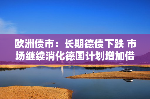 欧洲债市：长期德债下跌 市场继续消化德国计划增加借款的消息