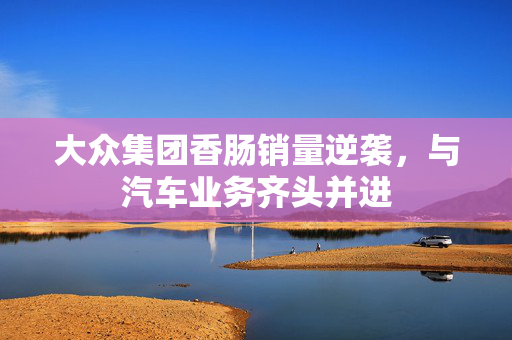 大众集团香肠销量逆袭，与汽车业务齐头并进