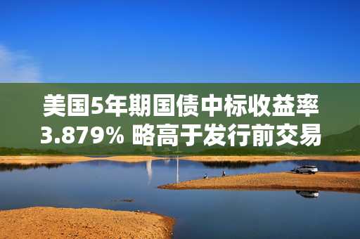 美国5年期国债中标收益率3.879% 略高于发行前交易水平