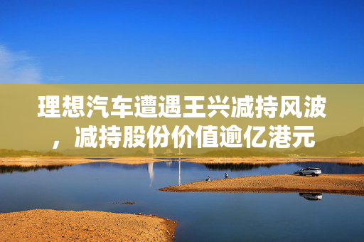 理想汽车遭遇王兴减持风波，减持股份价值逾亿港元
