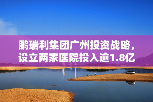 鹏瑞利集团广州投资战略，设立两家医院投入逾1.8亿元