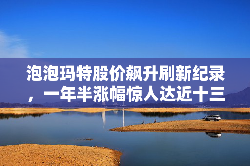 泡泡玛特股价飙升刷新纪录，一年半涨幅惊人达近十三倍增长！