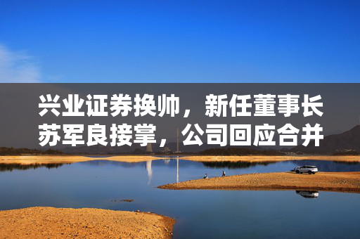 兴业证券换帅，新任董事长苏军良接掌，公司回应合并传闻传闻