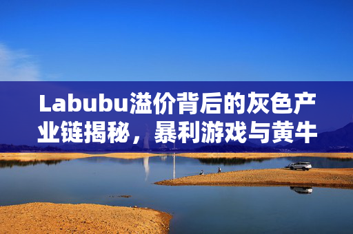 Labubu溢价背后的灰色产业链揭秘，暴利游戏与黄牛的财富角逐