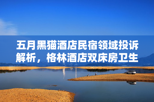 五月黑猫酒店民宿领域投诉解析，格林酒店双床房卫生问题引关注，下水异味严重上榜黑榜