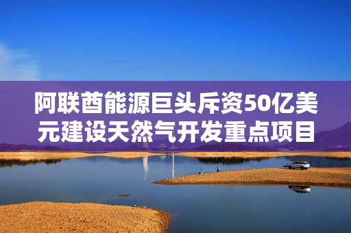 阿联酋能源巨头斥资50亿美元建设天然气开发重点项目，开启史上最大资本支出之一