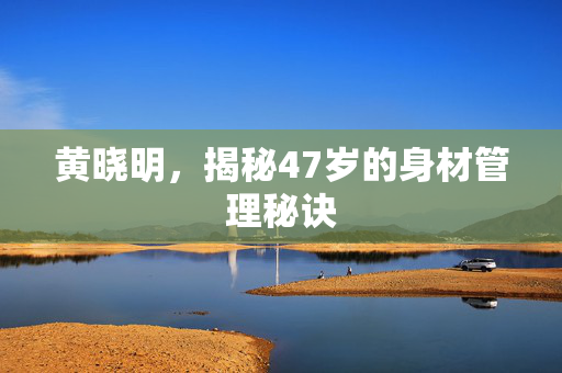 黄晓明，揭秘47岁的身材管理秘诀