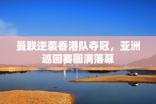 曼联逆袭香港队夺冠，亚洲巡回赛圆满落幕