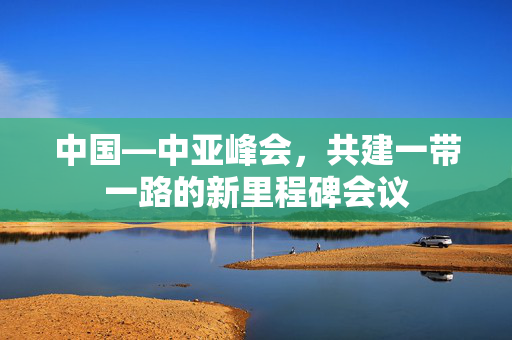 中国—中亚峰会，共建一带一路的新里程碑会议