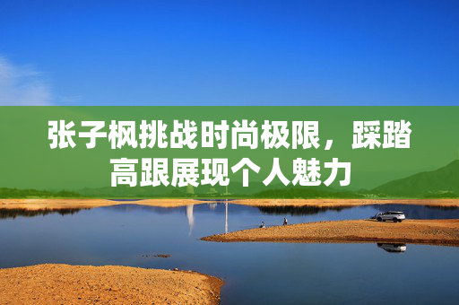 张子枫挑战时尚极限，踩踏高跟展现个人魅力