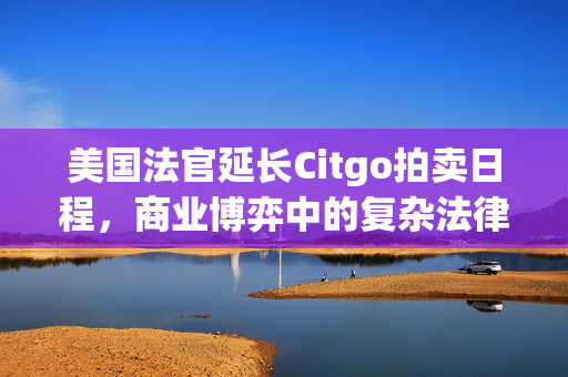 美国法官延长Citgo拍卖日程，商业博弈中的复杂法律纠纷与最终听证会推迟至八月