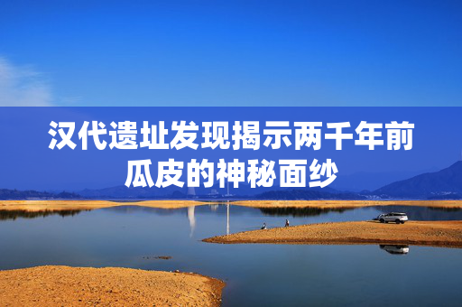 汉代遗址发现揭示两千年前瓜皮的神秘面纱