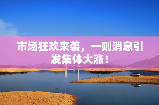 市场狂欢来袭，一则消息引发集体大涨！