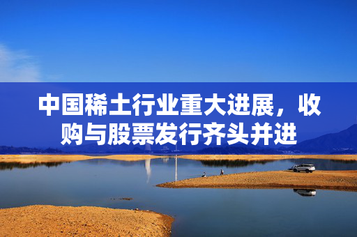 中国稀土行业重大进展，收购与股票发行齐头并进