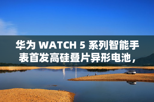 华为 WATCH 5 系列智能手表首发高硅叠片异形电池，科技与时尚的革新融合
