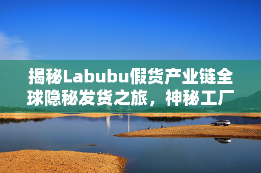 揭秘Labubu假货产业链全球隐秘发货之旅，神秘工厂无人探访