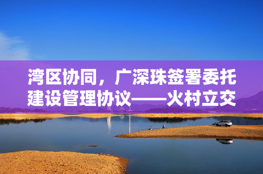 湾区协同，广深珠签署委托建设管理协议——火村立交案例解析