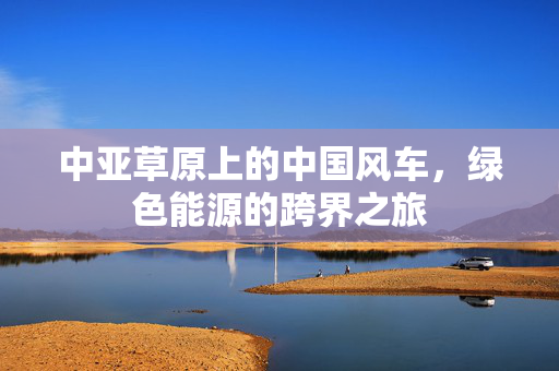 中亚草原上的中国风车，绿色能源的跨界之旅