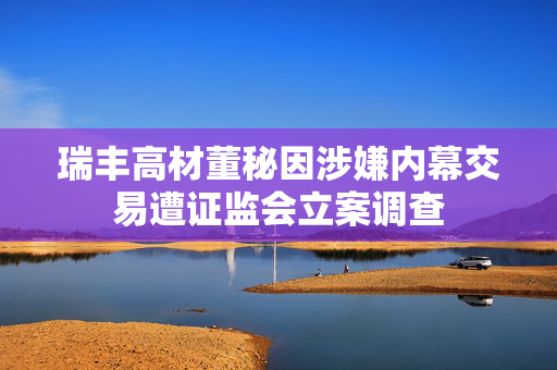 瑞丰高材董秘因涉嫌内幕交易遭证监会立案调查