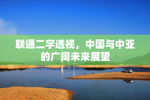 联通二字透视，中国与中亚的广阔未来展望