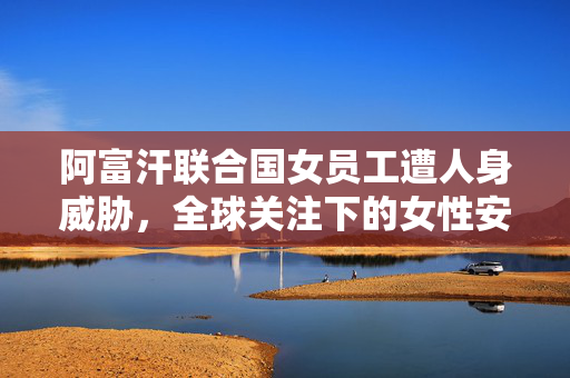 阿富汗联合国女员工遭人身威胁，全球关注下的女性安全与职场挑战