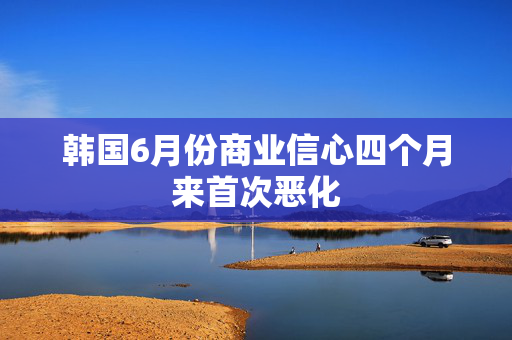 韩国6月份商业信心四个月来首次恶化