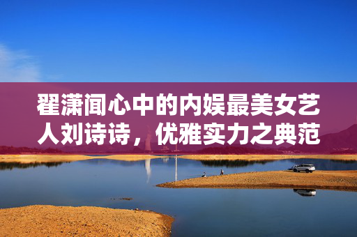 翟潇闻心中的内娱最美女艺人刘诗诗，优雅实力之典范