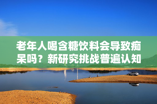 老年人喝含糖饮料会导致痴呆吗？新研究挑战普遍认知