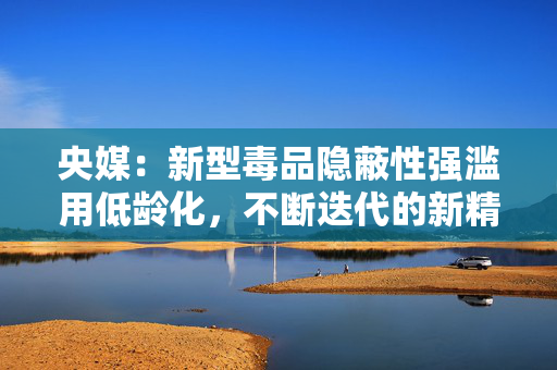 央媒：新型毒品隐蔽性强滥用低龄化，不断迭代的新精活物质怎么管？