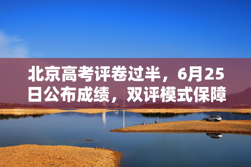 北京高考评卷过半，6月25日公布成绩，双评模式保障公平