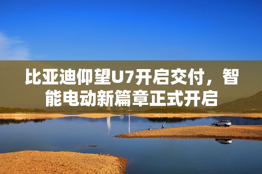 比亚迪仰望U7开启交付，智能电动新篇章正式开启