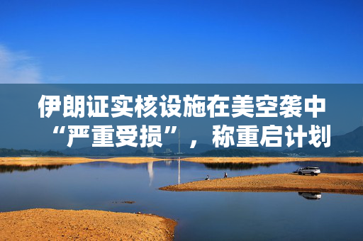 伊朗证实核设施在美空袭中“严重受损”，称重启计划已提前准备好