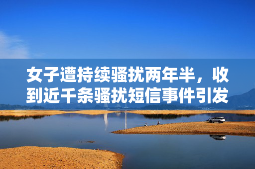 女子遭持续骚扰两年半，收到近千条骚扰短信事件引发社会关注热议