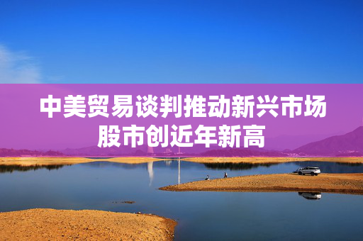 中美贸易谈判推动新兴市场股市创近年新高