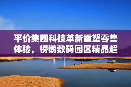 平价集团科技革新重塑零售体验，榜鹅数码园区精品超市新篇章