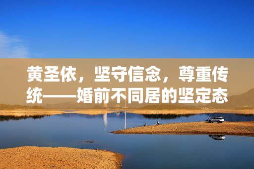 黄圣依，坚守信念，尊重传统——婚前不同居的坚定态度