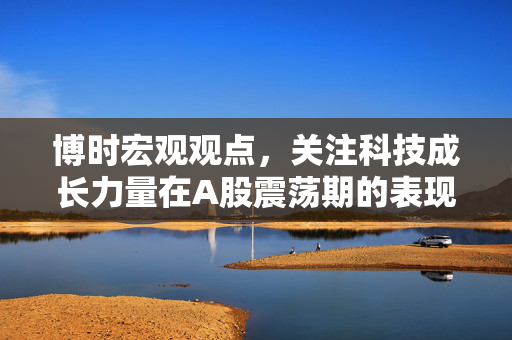 博时宏观观点，关注科技成长力量在A股震荡期的表现