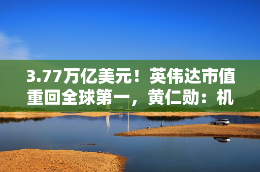 3.77万亿美元！英伟达市值重回全球第一，黄仁勋：机器人是下一个机会