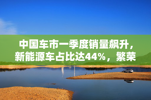 中国车市一季度销量飙升，新能源车占比达44%，繁荣景象揭秘