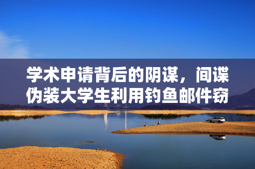 学术申请背后的阴谋，间谍伪装大学生利用钓鱼邮件窃密揭秘