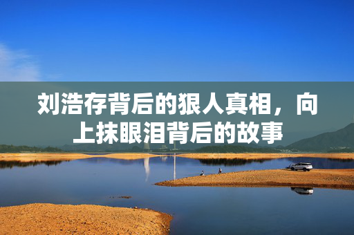 刘浩存背后的狠人真相，向上抹眼泪背后的故事