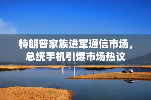 特朗普家族进军通信市场，总统手机引爆市场热议